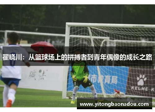 翟晓川：从篮球场上的拼搏者到青年偶像的成长之路